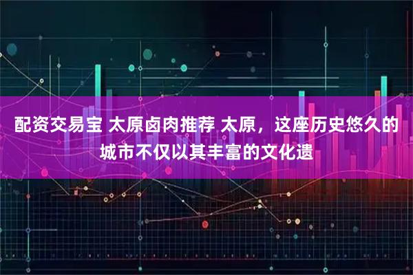 配资交易宝 太原卤肉推荐 太原，这座历史悠久的城市不仅以其丰富的文化遗