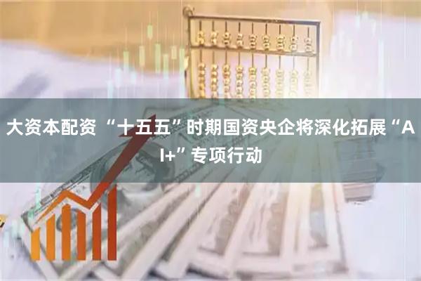 大资本配资 “十五五”时期国资央企将深化拓展“AI+”专项行动