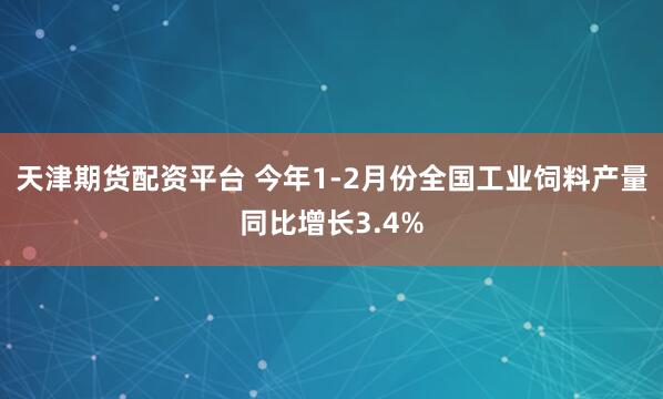 天津期货配资平台 今年1-2月份全国工业饲料产量同比增长3.4%