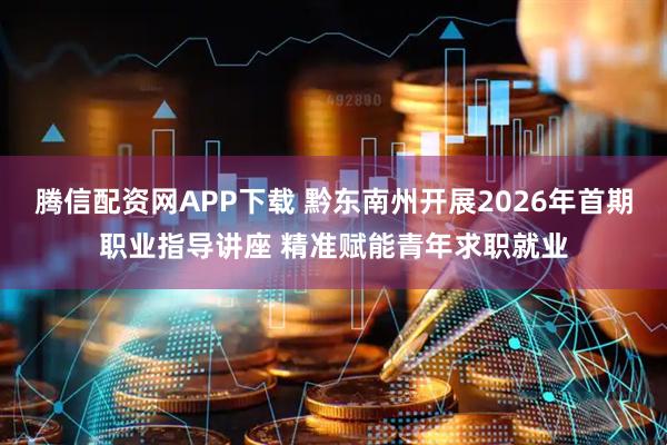 腾信配资网APP下载 黔东南州开展2026年首期职业指导讲座 精准赋能青年求职就业