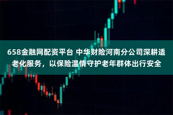 658金融网配资平台 中华财险河南分公司深耕适老化服务，以保险温情守护老年群体出行安全